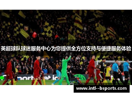 英超球队球迷服务中心为您提供全方位支持与便捷服务体验