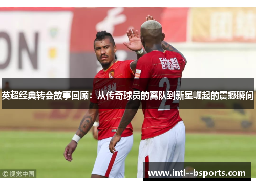 英超经典转会故事回顾：从传奇球员的离队到新星崛起的震撼瞬间