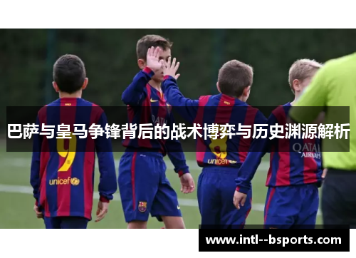 巴萨与皇马争锋背后的战术博弈与历史渊源解析