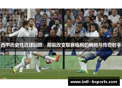 西甲历史性进球回顾：那些改变联赛格局的瞬间与传奇射手