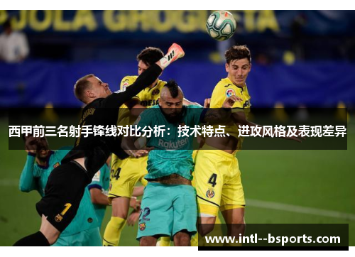 西甲前三名射手锋线对比分析：技术特点、进攻风格及表现差异
