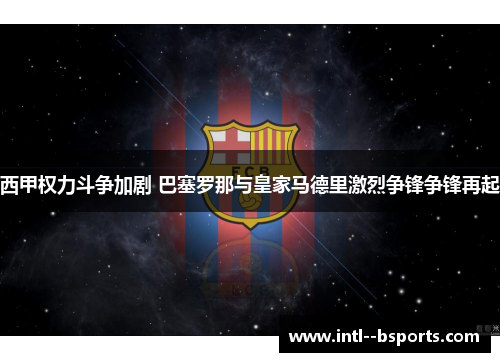 西甲权力斗争加剧 巴塞罗那与皇家马德里激烈争锋争锋再起