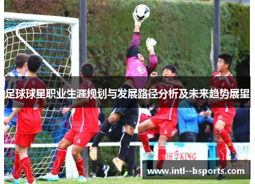 足球球星职业生涯规划与发展路径分析及未来趋势展望 足球球星职业生涯规划与发展路径分析及未来趋势展望