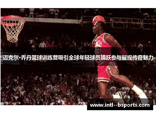 迈克尔·乔丹篮球训练营吸引全球年轻球员踊跃参与展现传奇魅力 迈克尔·乔丹篮球训练营吸引全球年轻球员踊跃参与展现传奇魅力