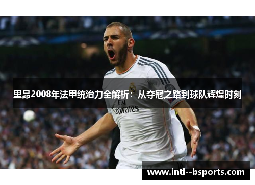 里昂2008年法甲统治力全解析:从夺冠之路到球队辉煌时刻 里昂2008年法甲统治力全解析:从夺冠之路到球队辉煌时刻
