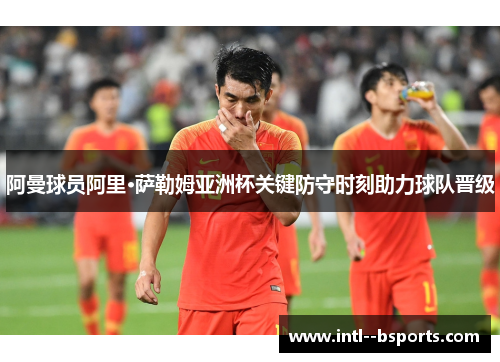 阿曼球员阿里·萨勒姆亚洲杯关键防守时刻助力球队晋级