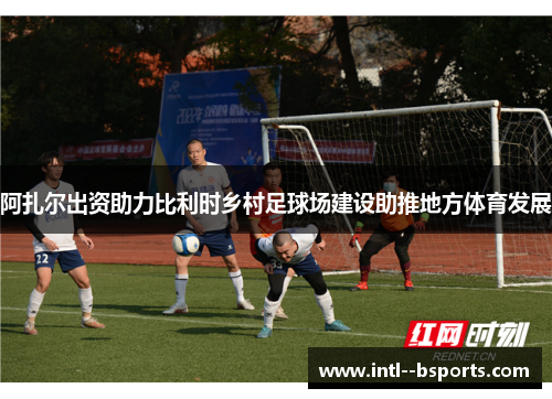 阿扎尔出资助力比利时乡村足球场建设助推地方体育发展 阿扎尔出资助力比利时乡村足球场建设助推地方体育发展