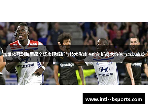 加维欧冠对阵里昂全场表现解析与技术影响深度剖析战术价值与成长轨迹 加维欧冠对阵里昂全场表现解析与技术影响深度剖析战术价值与成长轨迹