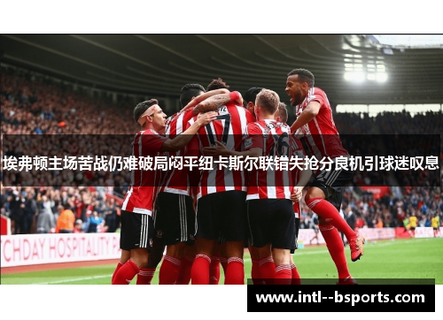埃弗顿主场苦战仍难破局闷平纽卡斯尔联错失抢分良机引球迷叹息 埃弗顿主场苦战仍难破局闷平纽卡斯尔联错失抢分良机引球迷叹息