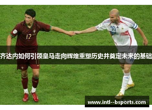 齐达内如何引领皇马走向辉煌重塑历史并奠定未来的基础 齐达内如何引领皇马走向辉煌重塑历史并奠定未来的基础