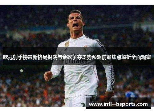 欧冠射手榜最新格局揭晓与金靴争夺走势预测前瞻焦点解析全面观察 欧冠射手榜最新格局揭晓与金靴争夺走势预测前瞻焦点解析全面观察