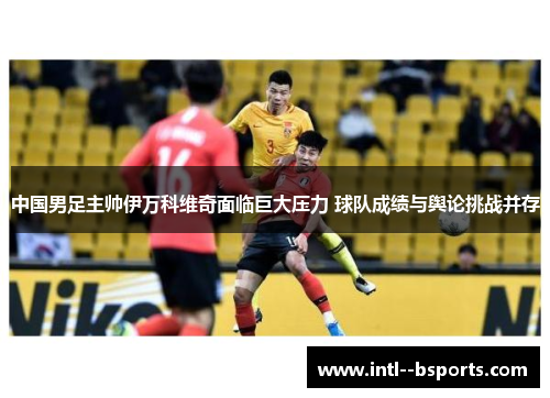 中国男足主帅伊万科维奇面临巨大压力 球队成绩与舆论挑战并存