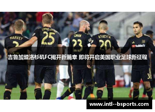 吉鲁加盟洛杉矶FC揭开新篇章 即将开启美国职业足球新征程